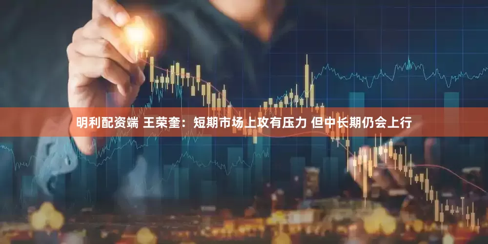 明利配资端 王荣奎:短期市场上攻有压力 但中长期仍会上行