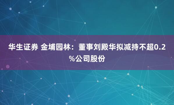华生证券 金埔园林：董事刘殿华拟减持不超0.2%公司股份