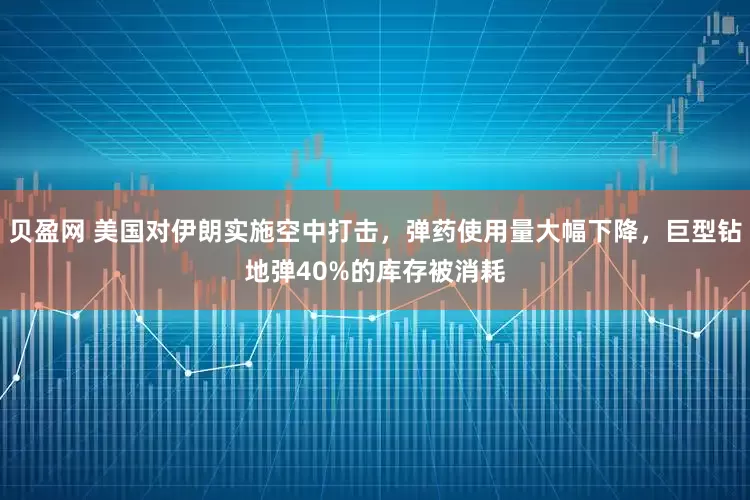 贝盈网 美国对伊朗实施空中打击，弹药使用量大幅下降，巨型钻地弹40%的库存被消耗