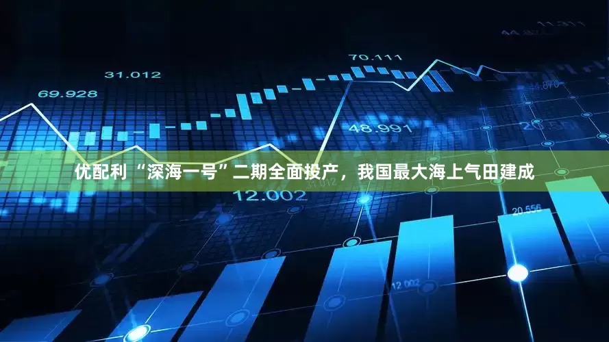 优配利 “深海一号”二期全面投产，我国最大海上气田建成