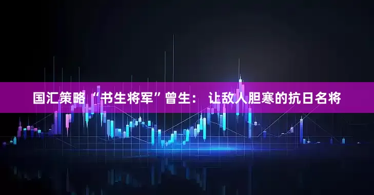国汇策略 “书生将军”曾生： 让敌人胆寒的抗日名将