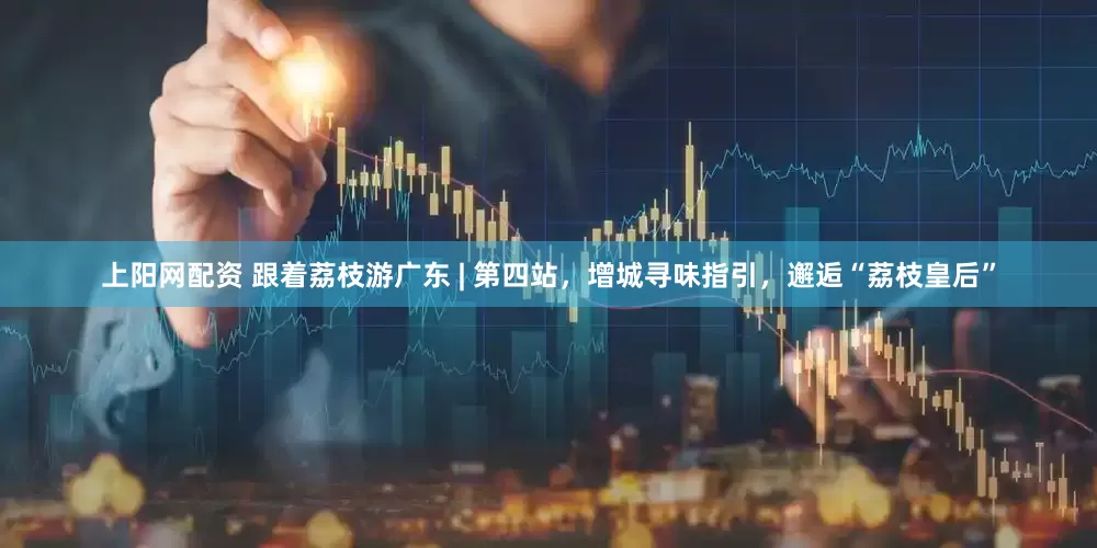 上阳网配资 跟着荔枝游广东 | 第四站，增城寻味指引，邂逅“荔枝皇后”