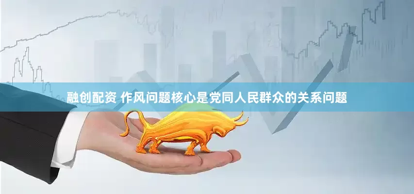 融创配资 作风问题核心是党同人民群众的关系问题