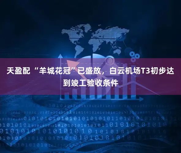 天盈配 “羊城花冠”已盛放，白云机场T3初步达到竣工验收条件