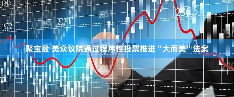 聚宝盆 美众议院通过程序性投票推进“大而美”法案