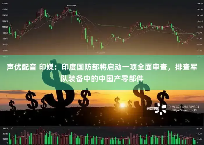 声优配音 印媒：印度国防部将启动一项全面审查，排查军队装备中的中国产零部件