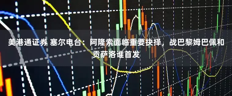 美港通证券 塞尔电台：阿隆索面临重要抉择，战巴黎姆巴佩和贡萨洛谁首发