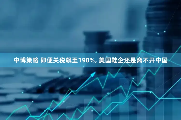 中博策略 即便关税飙至190%, 美国鞋企还是离不开中国