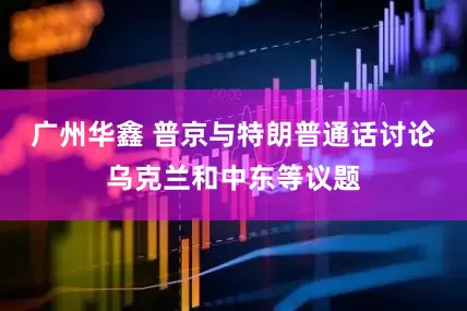 广州华鑫 普京与特朗普通话讨论乌克兰和中东等议题