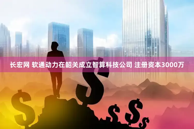 长宏网 软通动力在韶关成立智算科技公司 注册资本3000万