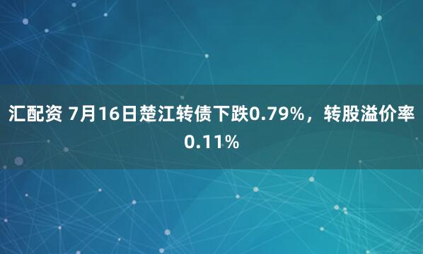 汇配资 7月16日楚江转债下跌0.79%，转股溢价率0.11%