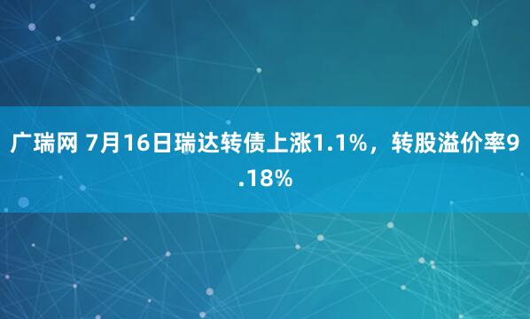 广瑞网 7月16日瑞达转债上涨1.1%，转股溢价率9.18%