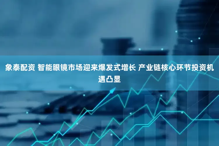 象泰配资 智能眼镜市场迎来爆发式增长 产业链核心环节投资机遇凸显