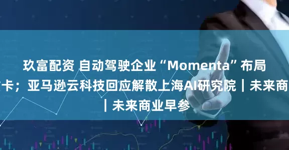 玖富配资 自动驾驶企业“Momenta”布局智能重卡；亚马逊云科技回应解散上海AI研究院｜未来商业早参