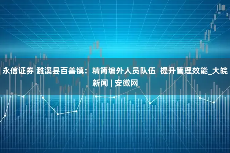 永信证券 濉溪县百善镇：精简编外人员队伍  提升管理效能_大皖新闻 | 安徽网