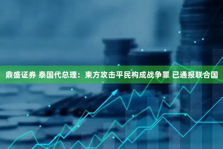 鼎盛证券 泰国代总理：柬方攻击平民构成战争罪 已通报联合国