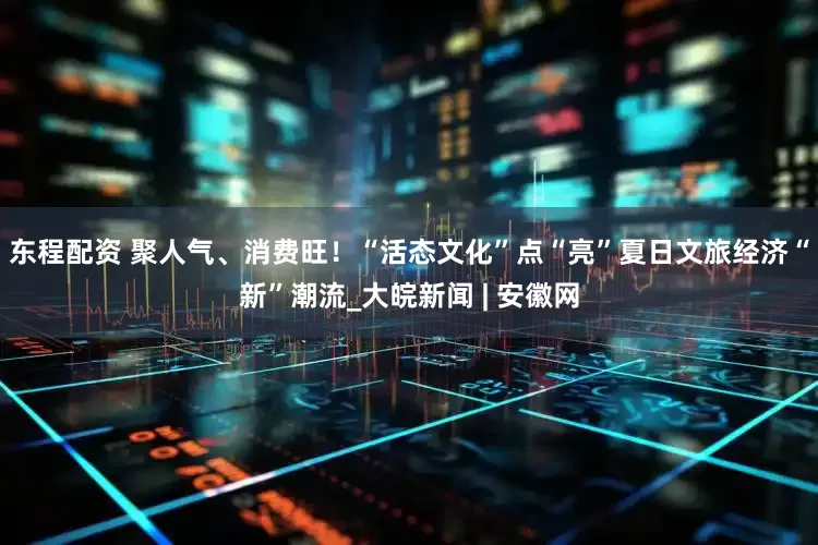 东程配资 聚人气、消费旺！“活态文化”点“亮”夏日文旅经济“新”潮流_大皖新闻 | 安徽网