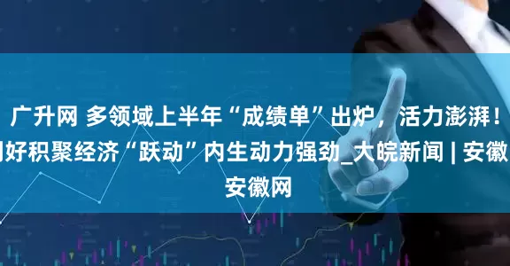 广升网 多领域上半年“成绩单”出炉，活力澎湃！利好积聚经济“跃动”内生动力强劲_大皖新闻 | 安徽网