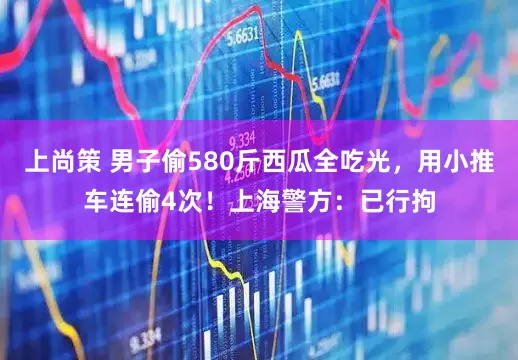 上尚策 男子偷580斤西瓜全吃光，用小推车连偷4次！上海警方：已行拘