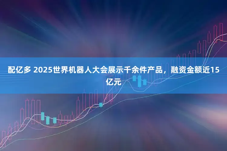 配亿多 2025世界机器人大会展示千余件产品，融资金额近15亿元