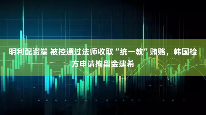 明利配资端 被控通过法师收取“统一教”贿赂，韩国检方申请拘留金建希