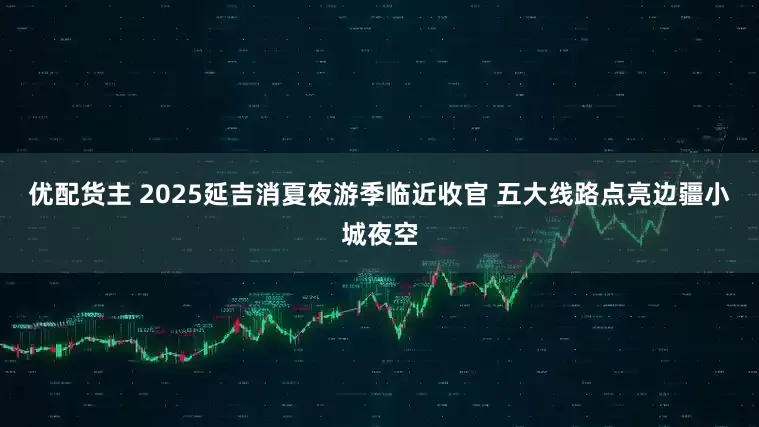 优配货主 2025延吉消夏夜游季临近收官 五大线路点亮边疆小城夜空
