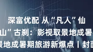 深富优配 从“凡人”仙境到“浪浪山”古刹：影视取景地成暑期旅游新爆点丨封面有数