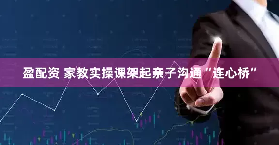 盈配资 家教实操课架起亲子沟通“连心桥”