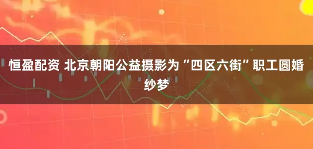 恒盈配资 北京朝阳公益摄影为“四区六街”职工圆婚纱梦