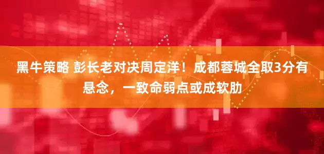 黑牛策略 彭长老对决周定洋！成都蓉城全取3分有悬念，一致命弱点或成软肋