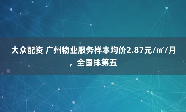 大众配资 广州物业服务样本均价2.87元/㎡/月，全国排第五