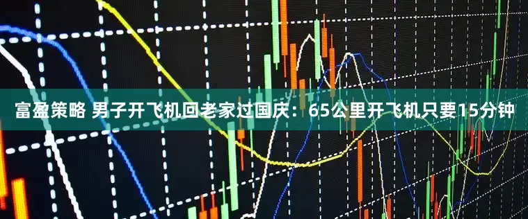 富盈策略 男子开飞机回老家过国庆：65公里开飞机只要15分钟