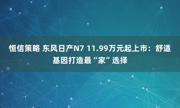 恒信策略 东风日产N7 11.99万元起上市：舒适基因打造最“家”选择