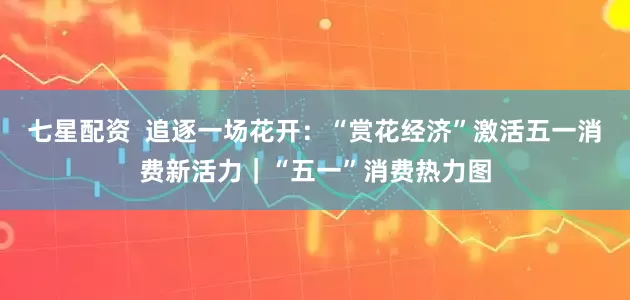 七星配资  追逐一场花开：“赏花经济”激活五一消费新活力｜“五一”消费热力图