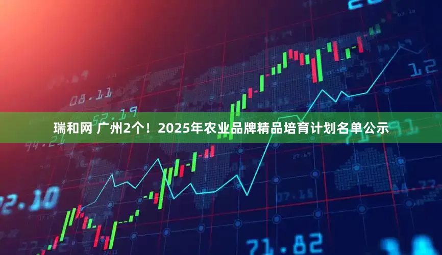 瑞和网 广州2个！2025年农业品牌精品培育计划名单公示