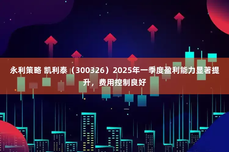 永利策略 凯利泰（300326）2025年一季度盈利能力显著提升，费用控制良好