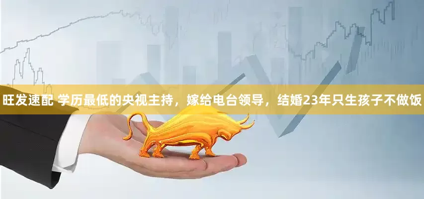 旺发速配 学历最低的央视主持，嫁给电台领导，结婚23年只生孩子不做饭