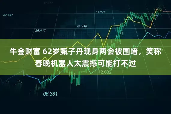 牛金财富 62岁甄子丹现身两会被围堵，笑称春晚机器人太震撼可能打不过