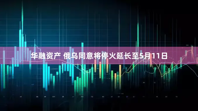 华融资产 俄乌同意将停火延长至5月11日