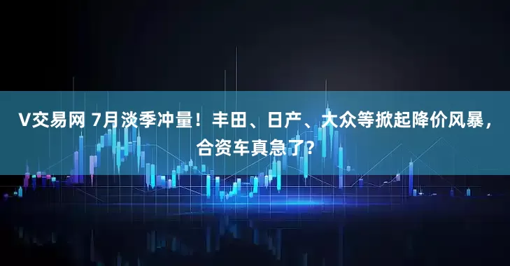 V交易网 7月淡季冲量！丰田、日产、大众等掀起降价风暴，合资车真急了？