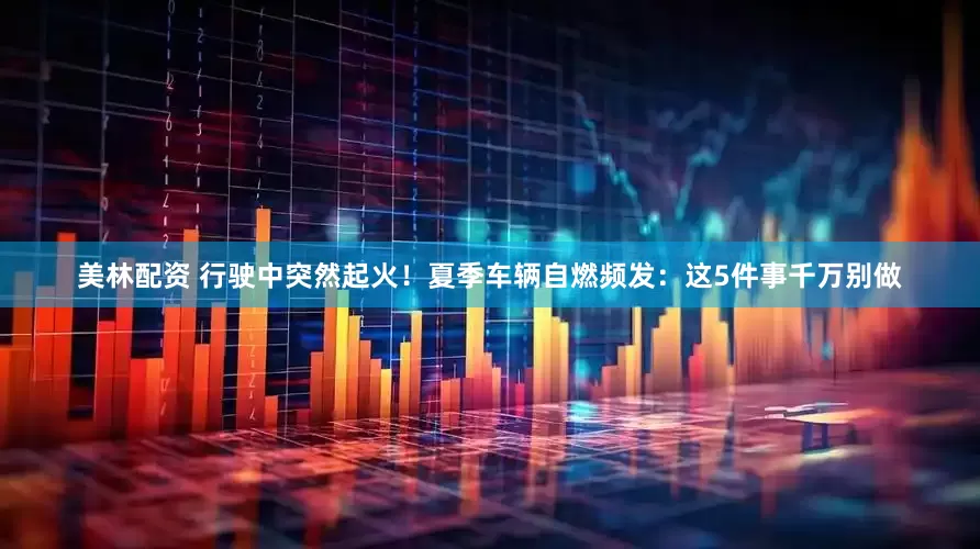 美林配资 行驶中突然起火！夏季车辆自燃频发：这5件事千万别做
