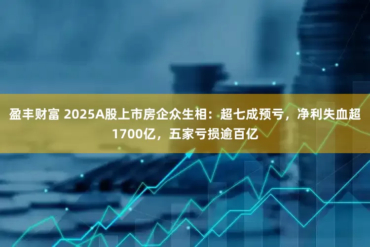 盈丰财富 2025A股上市房企众生相：超七成预亏，净利失血超1700亿，五家亏损逾百亿